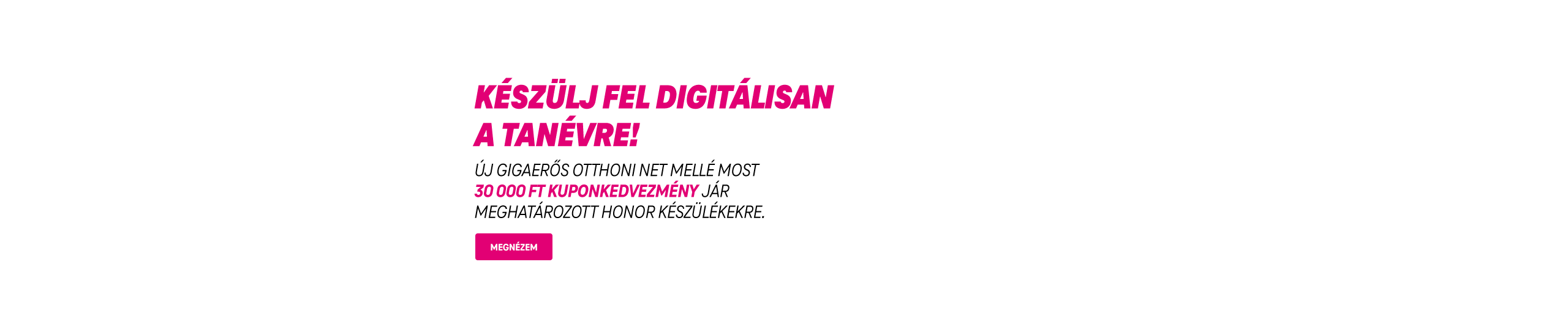 Készülj fel digitálisan a tanévre! Új Gigaerős Otthoni Net mellé most 30 000 Ft kuponkedvezmény jár meghatározott Honor készülékekre. | Megnézem