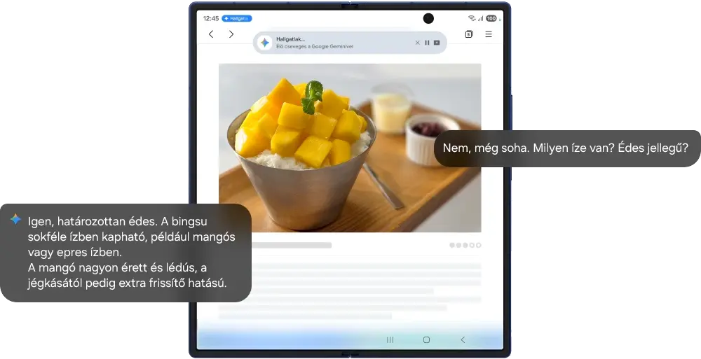 Egy kihajtott Galaxy Z Fold7 látható, amelynek a főképernyője egy weboldalt jelenít meg a koreai desszertről, a bingsuról.
      Az oldalsó gomb hosszan tartó megnyomásával előhívható a Google Gemini, majd megosztható a képernyő a Live segítségével. Természetes
      beszélgetés formájában ezután bármiről megkérdezheted a Google Geminit, amit a képernyőn látsz.