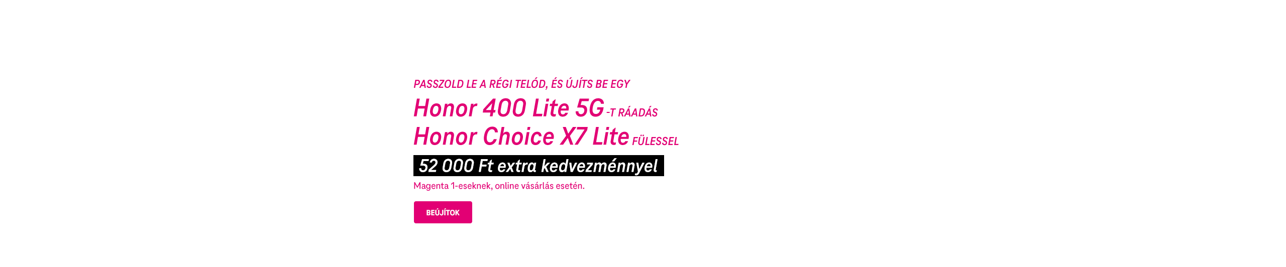 Passzold le a régi telód, és újíts be egy Honor 400 Lite 5G-t ráadás Honor Choice X7 Lite fülessel, 52 000 Ft extra kedvezménnyel Magenta 1-eseknek, online vásárlás esetén. | Beújítok